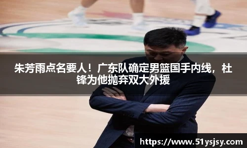 朱芳雨点名要人！广东队确定男篮国手内线，杜锋为他抛弃双大外援